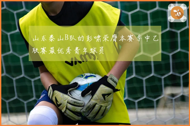 山东泰山B队的彭啸荣膺本赛季中乙联赛最优秀青年球员