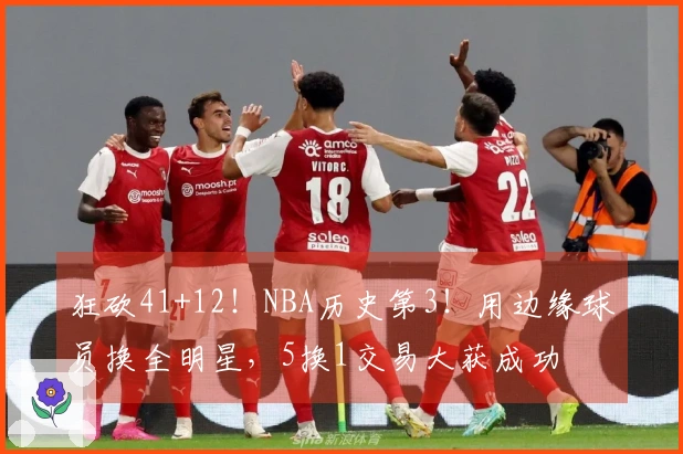 狂砍41+12！NBA历史第3！用边缘球员换全明星，5换1交易大获成功