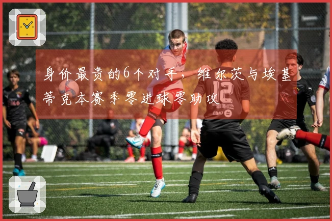 身价最贵的6个对手，维尔茨与埃基蒂克本赛季零进球零助攻