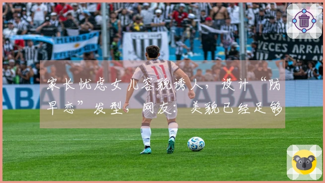 家长忧虑女儿容貌诱人，设计“防早恋”发型，网友：美貌已经足够护航了