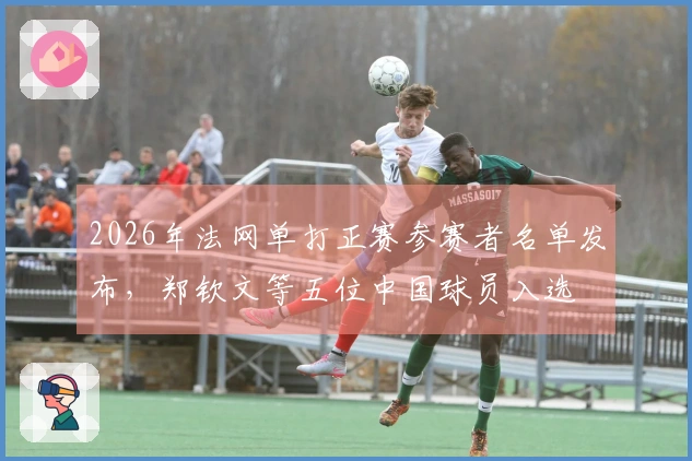 2026年法网单打正赛参赛者名单发布，郑钦文等五位中国球员入选