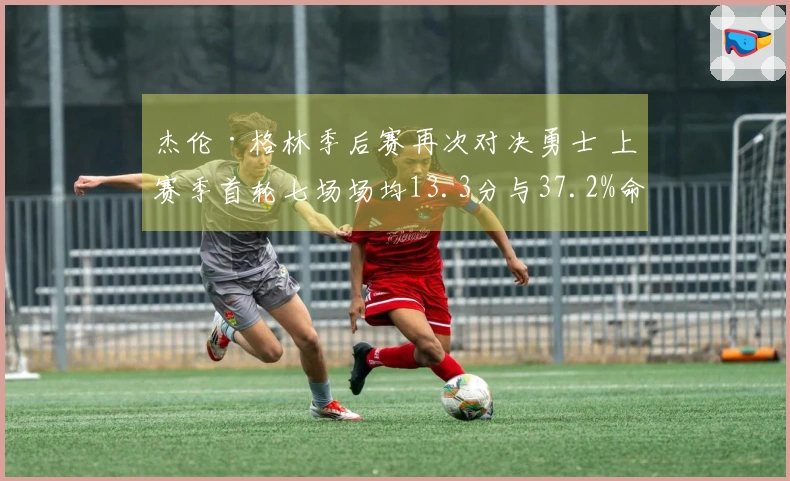 杰伦·格林季后赛再次对决勇士 上赛季首轮七场场均13.3分与37.2%命中率