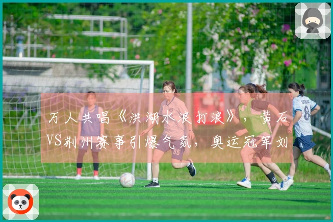 万人共唱《洪湖水浪打浪》，黄石VS荆州赛事引爆气氛，奥运冠军刘蕙瑕亮相助阵
